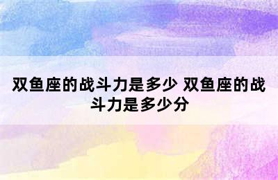 双鱼座的战斗力是多少 双鱼座的战斗力是多少分